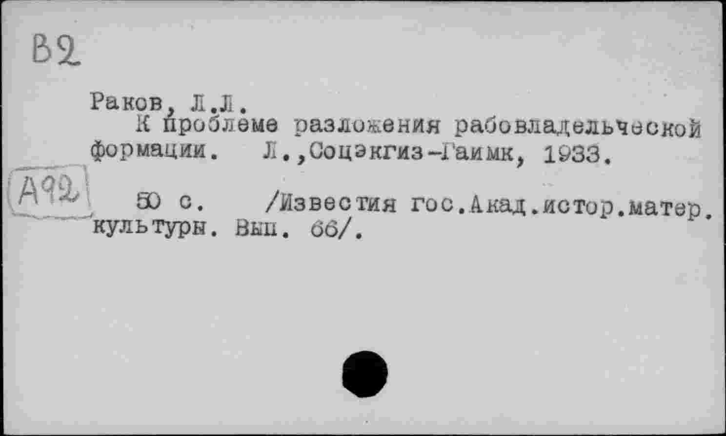 ﻿В2.
Раков, Л.Л.
К проблеме разложения рабовладельческой
Л. ,Соцэкгиз-Гаимк, 1933.
формации.
Юс. культуры.
/Известия гос.Акад.истор.матер йнп. ôô/.